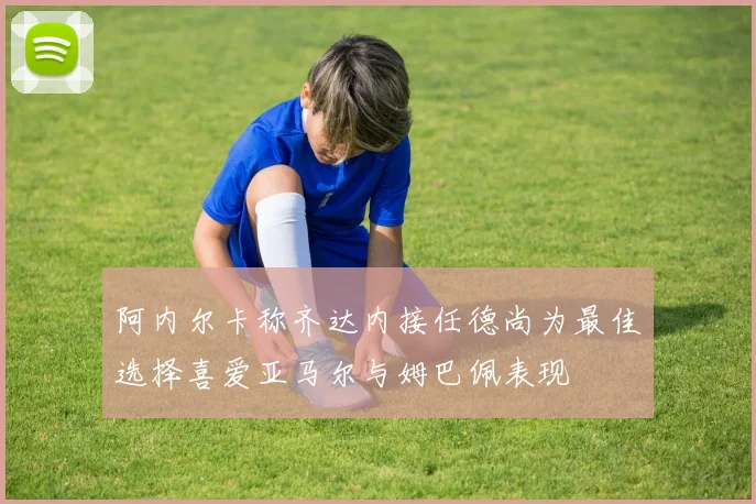 阿内尔卡称齐达内接任德尚为最佳选择喜爱亚马尔与姆巴佩表现