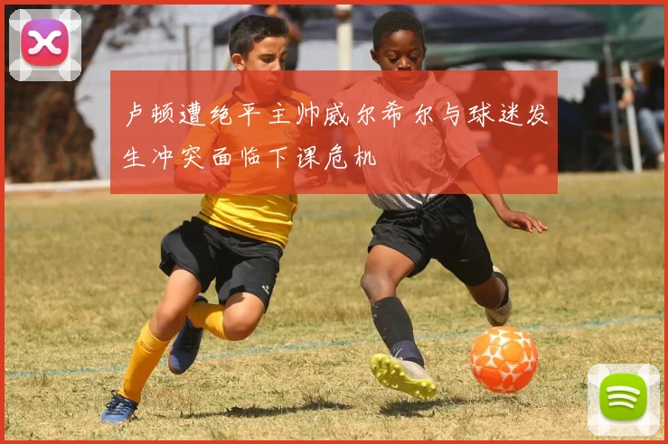 卢顿遭绝平主帅威尔希尔与球迷发生冲突面临下课危机