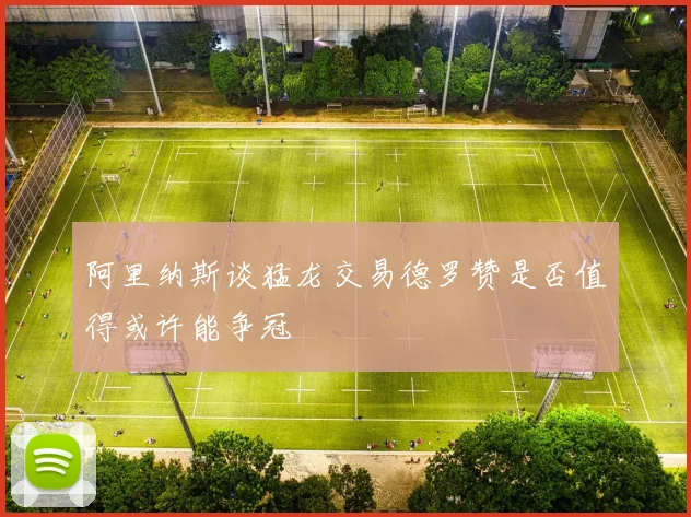 阿里纳斯谈猛龙交易德罗赞是否值得或许能争冠