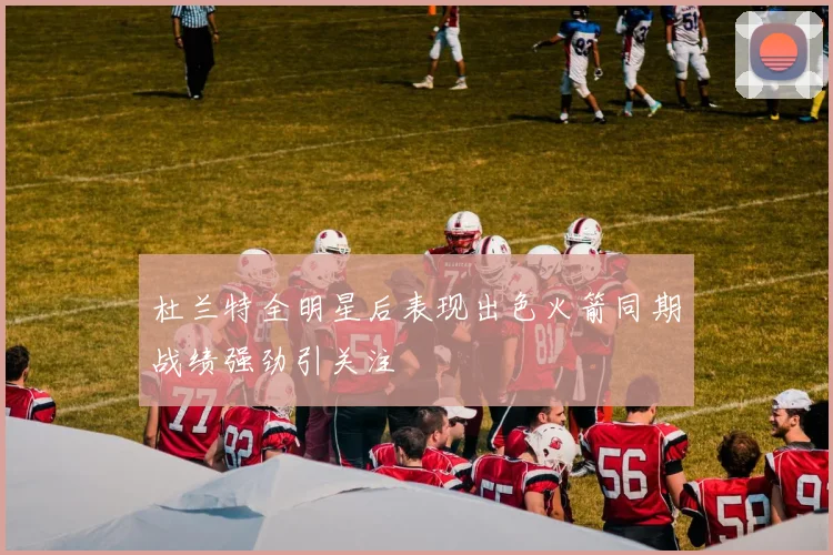 杜兰特全明星后表现出色火箭同期战绩强劲引关注