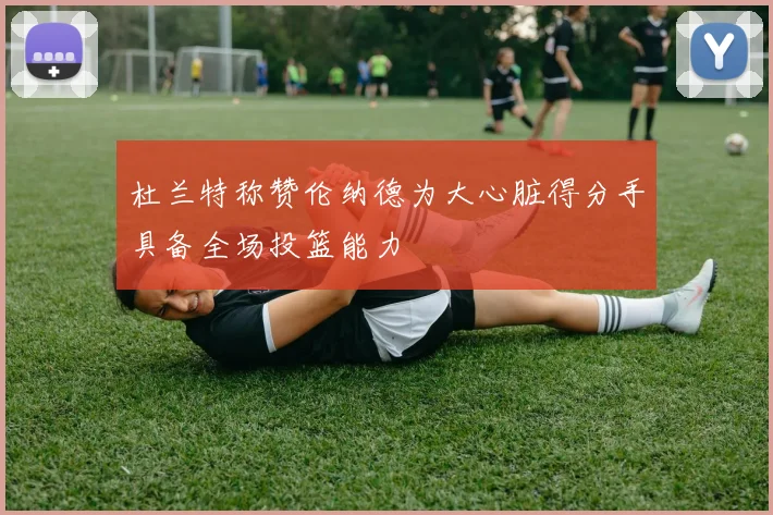 杜兰特称赞伦纳德为大心脏得分手具备全场投篮能力
