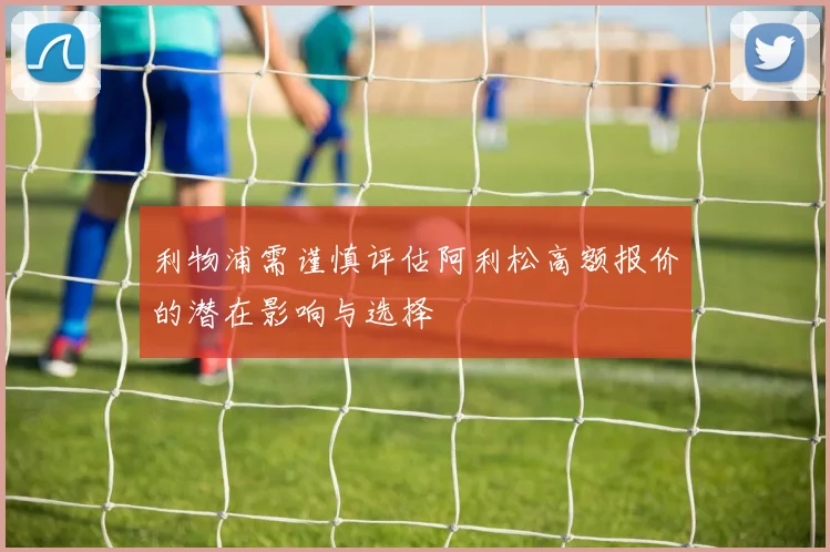 利物浦需谨慎评估阿利松高额报价的潜在影响与选择