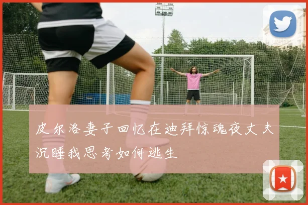 皮尔洛妻子回忆在迪拜惊魂夜丈夫沉睡我思考如何逃生