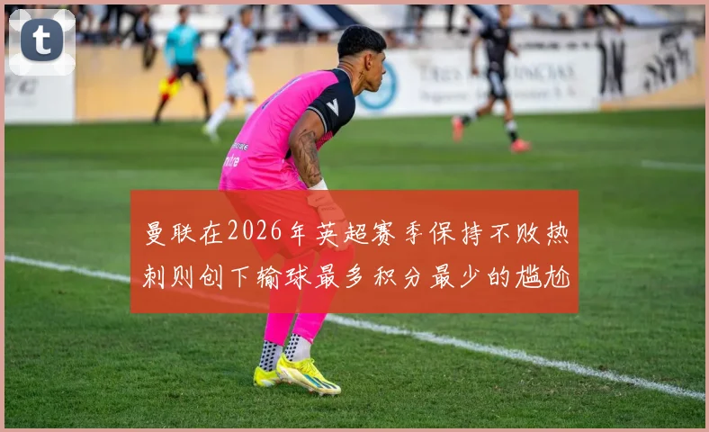 曼联在2026年英超赛季保持不败热刺则创下输球最多积分最少的尴尬纪录