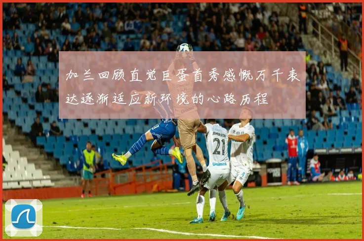 加兰回顾直觉巨蛋首秀感慨万千表达逐渐适应新环境的心路历程