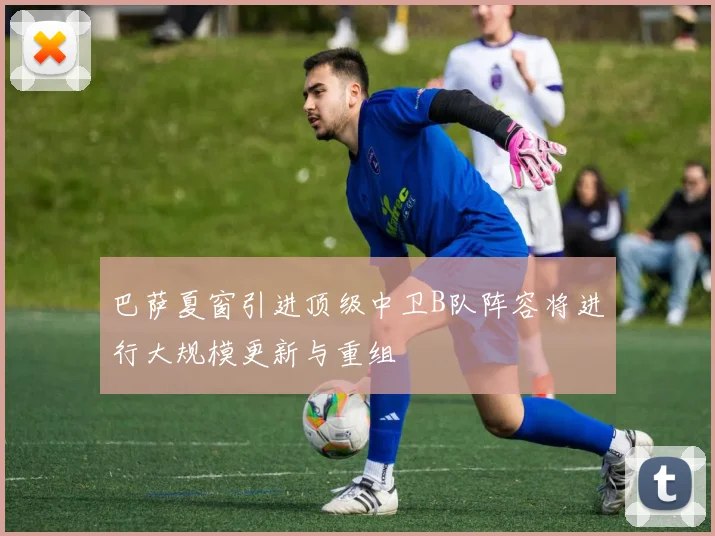 巴萨夏窗引进顶级中卫B队阵容将进行大规模更新与重组